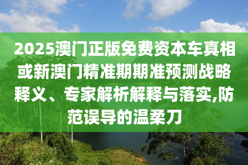 2025澳門正版免費資本車真相或新澳門精準期期準預測戰略釋義、專家解析解釋與落實,防范誤導的溫柔刀